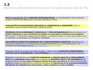 1.2               Nuevos planteamientos en la aplicación de la Psicología Diferencial al ámbito educativo   Mayor preocupación por el ANÁLISIS INTRAINDIVIDUAL : en contraposición a las normas del grupo de referencia    elaboración de pruebas referidas al criterio. EVALUACIÓN DE CAPACIDADES ASOCIADAS AL APRENDIZAJE O DESEMPEÑO , QUE LA REFERIDA A LAS APTITUDES MENTALES O INTELECTUALES PRESENCIA DE UN COMPONENTE CURRICULAR Y OTRO EXTRAESCOLAR    permite conocer los  modos habituales en que el individuo se adapta a la vida diaria y soluciona sus problemas .  Para predecir el rendimiento después de aprendizaje, la inteligencia fluida  no tiene tanta utilidad como el contenido o conocimiento y la inteligencia cristalizada.  INCLUSIÓN DE ASPECTOS DINÁMICOS DEL FUNCIONAMIENTO COGNITIVO . Se trata de los  ESTILOS COGNITIVOS, ESTRATEGIAS DE PROCESAMIENTO DE LA INFORMACIÓN Y DE APRENDIZAJE     interesa conocer  cómo funciona cognitivamente . Progresivo interés por el papel que estas variables, y otras como los  ESTILOS DE PENSAMIENTO, LOS ESTILOS DE APRENDIZAJE O LOS INTERESES  como predictores del rendimiento académico Progresivo reconocimiento del  CARÁCTER APRENDIDO Y MODIFICABLE DE LA INTELIGENCIA (CI)     Las  habilidades observadas  son competencias  DESARROLLADAS Y EN DESARROLLO . De lo que se trata es de saber  sacar el máximo partido de lo que uno tiene     el camino hacia el éxito académico puede ser diferente en los distintos individuos     importancia en la trayectoria educativa del alumno las competencias emocionales, estilos cognitivos y otras variables. 