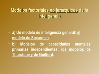 Modelos factoriales  no jerárquicos  de la inteligencia a) Un modelo de inteligencia general:  el modelo de Spearman .   b) Modelos de capacidades mentales primarias independientes:  los modelos de Thurstone y de Guilford . 