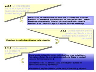 2.2.4  La importancia de unas expectativas realistas respecto al futuro trabajo Realización de una segunda entrevista de  carácter mas profundo Conocer las ventajas e inconvenientes de trabajar para ella (Sears) Presentación previa del puesto a los candidatos seleccionados  Permitir a los candidatos ejecutar alguna muestra de trabajo   2.2.5  La evaluación de las pautas utilizadas para realizar una selección de personal Eficacia de los métodos utilizados en la selección 2.2.6  El desarrollo de la carrera profesional Importancia de las diferencias individuales e intra individuales Principio de Peter (la gente promociona hasta llegar  a su nivel máximo de incompetencia ) Consideración de los cambios intra individuales--cursos de perfeccionamiento y aprendizaje Actualmente se prima mas el ajuste entre trabajador y empresa 