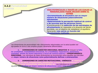 3.2.2  Personalidad y estrés VÍAS POTENCIALES A TRAVÉS DE LAS CUALES LA PERSONALIDAD PUEDE INCIDIR SOBRE EL ESTRÉS Incrementando el encuentro con un mayor número de situaciones potencialmente estresantes. Determinando la percepción habitual de control y de recursos que las personas tienen. Contribuyendo a la  selección de las estrategias de afrontamiento  en respuesta a la situación de estrés percibido, con el objetivo de restablecer el equilibrio. Generando  más estrés en función del afrontamiento realizado .  Las dimensiones de personalidad más clásicamente relacionadas con la salud pueden ser agrupadas en torno a dos amplios grupos claramente diferenciados: 1.       DIMENSIONES DE CARÁCTER EMOCIONAL NEGATIVO     incluyen la  falta de cordialidad, inestabilidad emocional, ira y hostilidad, impaciencia, pesimismo, ansiedad ,  estado de ánimo depresivo y locus de control externo  =  AFRONTAMIENTO EMOCIONAL . Los individuos de estas dimensiones se encontrarían entre aquellos que perciben un  mayor número de situaciones como potencialmente dañinas o amenazantes. 2.      DIMENSIONES DE CARÁCTER MOTIVACIONAL –ENÉRGICO      relativas a motivación de logro, competitividad, autoeficacia, <<locus de control interno>>,   así como optimismo, extraversión, apertura mental, etc .  Los individuos se encontrarían entre aquellos que  perciben un mayor número de situaciones como retos positivos . 
