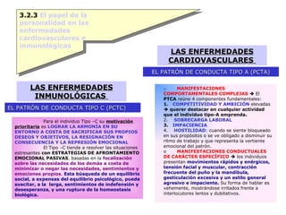 3.2.3  El papel de la personalidad en las enfermedades cardiovasculares e inmunológicas LAS ENFERMEDADES CARDIOVASCULARES  EL PATRÓN DE CONDUCTA TIPO A (PCTA) LAS ENFERMEDADES INMUNOLÓGICAS  EL PATRÓN DE CONDUCTA TIPO C (PCTC) o         MANIFESTACIONES COMPORTAMENTALES COMPLEJAS     El  PTCA  reúne 4 componentes fundamentales: 1.    COMPETITIVIDAD Y AMBICIÓN  elevadas     querer destacar en cualquier actividad que el individuo tipo-A emprenda. 2.     SOBRECARGA LABORAL 3.    IMPACIENCIA 4.     HOSTILIDAD :  cuando se siente bloqueado en sus propósitos o se ve obligado a disminuir su ritmo de trabajo y que representa la vertiente emocional del patrón. o         MANIFESTACIONES CONDUCTUALES DE CARÁCTER ESPECÍFICO     los individuos presentan  movimientos rápidos y enérgicos, tensión facial y muscular, contracción frecuente del puño y la mandíbula, gesticulación excesiva y un estilo general agresivo e impaciente.  Su forma de hablar es vehemente, mostrándose irritados frente a interlocutores lentos y dubitativos. Para el individuo Tipo –C su  motivación prioritaria  es  LOGRAR LA ARMONÍA EN SU ENTORNO A COSTA DE SACRIFICAR SUS PROPIOS DESEOS Y OBJETIVOS, LA RESIGNACIÓN EN CONSECUENCIA Y LA REPRESIÓN EMOCIONAL El Tipo –C tiende a resolver las situaciones estresantes  con ESTRATEGIAS DE AFRONTAMIENTO EMOCIONAL PASIVAS ,  basadas en la  focalización sobre las necesidades de los demás a costa de minimizar o negar las necesidades, sentimientos y emociones propios .  Esta búsqueda de un equilibrio social, a expensas del equilibrio psicológico, puede suscitar, a la  larga, sentimientos de indefensión y desesperanza ,  y una ruptura de la homeostasis biológica. 