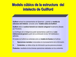 Modelo cúbico de la estructura  del intelecto de Guilford Guilford  rechazó los planteamientos de Spearman  y planteó un  modelo de estructura del intelecto   conocido como “ modelo cúbico de Guilford ”. Guilford  utilizó el  análisis factorial con rotación ortogonal  inicialmente utilizada por Thurstone. La morfología de la inteligencia puede representarse a partir de un  cubo tridimensional general  a partir de la combinación de las 120 habilidades o aptitudes. El modelo de Guilford se contempla como un  modelo de facetas  de Guttman. 1.          Operaciones   mentales  involucradas en el procesamiento de la información. 2.          Contenidos : se refiere al tipo de información que las personas procesan. Productos : resultados de las diversas operaciones realizadas con los contenidos 