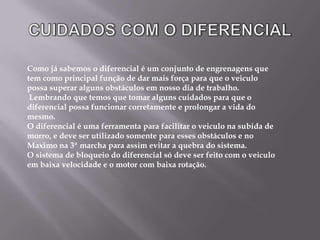 CUIDADOS COM O DIFERENCIALComo já sabemos o diferencial é um conjunto de engrenagens que tem como principal função de dar mais força para que o veiculo possa superar alguns obstáculos em nosso dia de trabalho. Lembrando que temos que tomar alguns cuidados para que o diferencial possa funcionar corretamente e prolongar a vida do mesmo.O diferencial é uma ferramenta para facilitar o veiculo na subida de morro, e deve ser utilizado somente para esses obstáculos e no Maximo na 3ª marcha para assim evitar a quebra do sistema.    O sistema de bloqueio do diferencial só deve ser feito com o veiculo em baixa velocidade e o motor com baixa rotação.