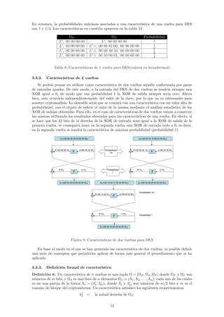 En resumen, la probabilidades m´ximas asociadas a una caracter´
                                   a                               ıstica de una vuelta para DES
son 1 y 1/4. Las caracter´
                         ısticas en cuesti´n aparecen en la tabla 12.
                                          o

                            ΩP                                   ΩT                                               Probabilidad
                  L,      00 00       00   00              L , 00 00 00 00                                             1
                                                                                                                              1
                  L,      60 00       00   00        L ⊕ 00 80 82 00, 60 00 00 00                                             4
                                                                                                                              1
                  L,      06 00       00   00        L ⊕ 00 00 40 10, 06 00 00 00                                             4
                                                                                                                              1
                  L,      00 00       00   60        L ⊕ 00 10 00 01, 00 00 60 00                                             4



              Tabla 8: Caracter´
                               ısticas de 1 vuelta para DES(valores en hexadecimal)

3.3.2.   Caracter´
                 ısticas de 2 vueltas
    Se podr´ pensar en utilizar como caracter´
            ıa                                   ıstica de dos vueltas aquella conformada por pares
de entradas iguales. De este modo, a la entrada del DES de dos vueltas se tendr´ siempre una
                                                                                        ıa
XOR igual a 0, de modo que con probabilidad 1 la XOR de salida siempre ser´ cero. Ahora ıa
bien, esto ocurrir´ independientemente del valor de la clave, por lo que no es interesante para
                   ıa
nuestro criptoan´lisis. Lo deseable ser´ que se contar´ con una caracter´
                 a                     ıa                a                  ıstica con un valor alto de
probabilidad, con el objeto de inferir el valor de la misma mediante el an´lisis estad´
                                                                                a          ıstico de las
XOR de salidas obtenidas. Para ello, en el caso de caracter´ ısticas de dos vueltas vamos a construir
las mismas utilizando los resultados obtenidos para las caracter´  ısticas de una vuelta. En efecto, si
se hace que los 32 bits de la derecha de la XOR de entrada sean igual a la XOR de salida de la
primera vuelta, se conseguir´ tener en la segunda vuelta una XOR de entrada todo a 0, es decir,
                             a
en la segunda vuelta se tendr´ la caracter´
                              a            ıstica de m´xima probabilidad (probabilidad 1).
                                                        a

                    P=(00   80 82 00 60 00 00 00x)                                                          P=(00   00 40 10 06 00 00 00x)




              A’=00 80 82 00x            a’=60 00 00 00x               Probabilidad                   A’=00 00 40 10x             a’=06 00 00 00x
                                  F                                        1/4                                            F




                  B’=0x                    b’=0x                         Probabilidad                     B’=0x                     b’=0x
                                  F                                           1                                           F


                    T=(60   00 00 00 00 00 00 00x)               P=(00   10 00 01 00 00 00 60x)             T=(06   00 00 00 00 00 00 00x)



                                                                                                           Probabilidad 1/4
                                                           A’=00 10 00 01x              a’=00 00 00 60x
                                                                               F




                                                               B’=0x                      b’=0x
                                                                                                           Probabilidad 1
                                                                               F


                                                                 T=(00   00 00 60 00 00 00 00x)




                                Figura 8: Caracter´
                                                  ısticas de dos vueltas para DES

    En base al modo en el que se han generado las caracter´
                                                          ıstica de dos vueltas, es posible deﬁnir
una serie de conceptos que permitir´n aplicar de forma m´s general el procedimiento que se ha
                                   a                      a
aplicado.

3.3.3.   Deﬁnici´n formal de caracter´
                o                    ıstica
Deﬁnici´n 6. Un caracter´
        o                 ıstica de n vueltas es una tupla Ω = (ΩP , ΩΛ , ΩT ) donde ΩP y ΩT son
n´meros de m bits, y ΩΛ es una lista de n elementos ΩΛ = (Λ1 , Λ2 , . . . , Λn ), cada uno de los cuales
 u
es un una pareja de la forma Λi = (λi , λi ), donde λi y λi son n´meros de m/2 bits y m es el
                                      I   O            I     O        u
tama˜o de bloque del criptosistema. Un caracter´
     n                                           ıstica satisface los siguientes requerimientos:
                                        λ1
                                         I         =       la mitad derecha de ΩP

                                                                             12
 