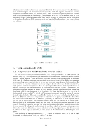 relaciones se˜al a ruido en funci´n del n´mero de bits de la clave que sen considerados. Por ultimo,
             n                   o       u                                                   ´
cabe rese˜ar que pese a la independencia de la se˜al a ruido del esquema respecto del n´mero
          n                                         n                                         u
de parejas considerado, existe una relaci´n directa entre el n´mero de parejas precisadas y dicha
                                          o                     u
ratio. Experimentalmente se comprueba [1] que cuando S/N ≈ 1 − 2 se precisan entre 20 y 40
parejas correctas. Para relaciones se˜al a ruido mucho menores, el n´mero de parejas requeridas
                                      n                                 u
es demasiado elevado, de ah´ la importancia de que la probabilidad asociada a una caracter´
                              ı                                                                ıstica
sea m´xima.
      a

                                              Texto claro (P)


                                          A                     a
                                                     F



                                          B                     b
                                                     F



                                          C                     c
                                                     F



                                          D                     d
                                                     F




                                              Texto cifrado (T)



                                Figura 10: DES reducido a 4 rondas


4.     Criptoan´lisis de DES
               a
4.1.    Criptoan´lisis de DES reducido a cuatro vueltas
                a
    En este apartado se van aplicar los resultados hasta ahora presentados a un DES reducido a 4
rondas (ﬁgura 10). En el cripton´lisis que se esbozar´ no se contempla el efecto de la permutaci´n de
                                  a                  a                                          o
entrada y salida, pues, tal y como se coment´, no tienen inter´s criptogr´ﬁco alguno al no depender
                                               o               e          a
de la clave de cifrado y constituir una operaci´n invertible de forma trivial. Dicho esto, pasamos
                                                 o
a presentar la primera caracter´  ıstica de la que nos valdremos para ejecutar el criptoan´lisis. La
                                                                                            a
caracter´ıstica en cuesti´n est´ representada en la ﬁgura 11. Si se hace uso de tal caracter´
                         o     a                                                               ıstica,
en la primera ronda se consigue a = 0 → A = 0 con probabilidad uno. En la segunda ronda se
tendr´n parejas que s´lo diﬁeren en un bit, el tercer bit de entrada a la caja S1. De esta forma, las
      a                o
parejas registradas a la salida de la caja S1 en la segunda ronda se diferenciar´n en al menos dos
                                                                                  a
bits (mirar tabla de distribuci´n de S1 en el ap´ndice B). Estos dos bits entrar´n en tres cajas S
                                o                 e                                a
distintas de la tercera ronda (c = a ⊕B = B ), de modo que en cada una de las parejas de entrada
de cada caja s´lo habr´ diferencia en un bit. Por tanto, en la tercera ronda habr´n alrededor de
                o        a                                                            a
6 bits de diferencia entre cada componente de cada una de las parejas consideradas. Estos bits
son sumados mediante XOR con la diferencia (conocida) de entrada de S1 en la segunda ronda
(d = b ⊕ C ), dando lugar a una diferencia de unos siete bits a la entrada de la cuarta ronda.
Debido al efecto de la expansi´n, esos 7 bits dan lugar a 11 bits de diferencia a la entrada de las
                                o
cajas S. Este efecto avalancha hace que casi todas las entradas de las cajas S sean diferentes en las
diversas parejas. Es m´s, puede que la entrada de una cierta caja S en la cuarta ronda no presente
                        a
diferencias para una determinada pareja, mientras que otras pareja s´ puede dar diferencias en
                                                                          ı
la entrada de dicha caja. En deﬁnitiva, el valor exacto de d normalmente es diferente para cada
pareja.
    Los 28 bits de la XOR de la salidas de S2, . . . , S8 en B deben ser igual a 0, ya que la XOR
de entrada es 0. Dado que a ⊕ B = c = D ⊕ l , se tiene

                                         D =a ⊕l ⊕B .                                             (7)



                                                   15
 