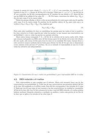 Cuando la pareja de texto cifrado T = (l, r) y T ∗ = (l∗ , r∗ ) son conocidos, los valores d y d∗
tambi´n lo son (d = r, bloque de 32 bits de la derecha). Dado que a = a ⊕ a∗ , l y los 28 bits de
      e
B son conocidos, los 28 bits correspondientes de D tambi´n los son debido a (7). Estos 28 bits
                                                               e
                                                                                                ∗
son las XOR de las salidas de las cajas S2, . . . , S8. Por tanto, conocemos los valores SEd , SEd y
SOd de siete cajas S en la cuarta ronda.
    Dadas las parejas cifradas, se lleva a cabo un procedimiento de conteo para cada una de aquellas
siete cajas S en la cuarta ronda. Se prueban los 64 posibles valores de Skd para cada caja y se
                           ∗      ∗
veriﬁca si SEd ⊕ SKd y SId = SEd ⊕ Skd implican que
                                                               ∗
                                                        SOd ⊕ SOd = SOd .                                              (8)

Para cada valor candidato de clave se contabilizan las parejas para las cuales el test es positivo.
La clave correcta es el valor sugerido por todas las parejas, ya que usamos una caracter´ıstica con
probabilidad 1, esto es, todas las parejas son parejas correctas.
   Hasta ahora hemos conseguido 7 · 6 = 42 bits de la subclave de la cuarta vuelta (K4). Dado
que estamos trabajando con DES, estos 42 bits forman parte de los 56 bits de la clave del cifrado.
De este modo, s´lo restan 14 bits para tener la clave en su totalidad. Por tanto, bastar´ llevar a
                o                                                                        a
cabo sucesivos ensayos mediante fuerza bruta para obtener los bits de los que a´n no disponemos
                                                                               u
(como m´ximo ser´n precisas 214 pruebas). En [1] se extiende el criptoan´lisis al caso en el cual
         a         a                                                       a
todas las subclaves son independientes.

                                              Ω =  1
                                                   P   00 00 00 00 00 00 00 02   x




                                  A   '   =   x0                                     a   '   =   x0   Probabilidad 1
                                                                F




                                              Ω =
                                               1
                                                   T   00 00 00 00 00 00 00 02   x




Figura 11: Caracter´
                   ıstica de una 1 vuelta con probabilidad 1 para criptoan´lisis DES de 4 rondas
                                                                          a

4.2.    DES reducido a 6 vueltas
    Este criptoan´lsisis es m´s complejo que el anterior. Ahora ser´ necesario hacer uso de dos
                   a           a                                         a
                                  1
caracter´ısticas con probabilidad 16 . Cada una de esas caracter´ısticas nos permitir´ deducir 30 bits
                                                                                       a
de la clave K6 empleada en la quinta ronda. Esos 30 bits corresponden a las entradas de 5 cajas
S. Dado que tres de esas cajas no son comunes a las dos caracter´   ısticas, en realidad se conseguir´n
                                                                                                     a
42 bits de la clave K6. Los 14 bits restantes de la clave total del DES reducido a 6 vueltas podr´n  a
hallarse mediante b´squeda exhaustiva o mediante un an´lisis y conteo m´s preciso de los bits de
                     u                                      a                  a
la clave que se aplica a la entrada de las ocho cajas S.




                                                                    16
 