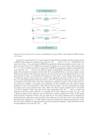 Ω =  1
                                                           P     00 00 00 40 00 00 80 04          x




                              A   '   =   00 80 04
                                                               x 00                   a   '   =   00 00 40
                                                                                                                       x 00    Probabilidad 1/4
                                                                             F




                                          B   '   =   x0                                              b   '   =   x0
                                                                             F                                                 Probabilidad 1




                                      C   '   =   00 80 04
                                                                      x 00
                                                                                      c       '   =   00 00 40
                                                                                                                        x 00
                                                                             F                                                 Probabilidad 1/4




                                                       Ω = 1
                                                           T      00 00 00 00 00 00 00 02             x




Figura 12: Caracter´
                   ıstica de 3 vueltas y probabilidad 1/16 para DES: criptoan´lisis de DES reducido
                                                                             a
a 6 vueltas

    La primera caracter´ ıstica, Ω1 , es la que aparece representada en la ﬁgura 12. En la cuarta vuelta
la XOR de las parejas de entradas de las cajas S2, S5, . . . , S8 (d = b ⊕ C = 40 08 00 00x ) es
igual a cero (SEd = 0) y, por tanto, la XOR de las parejas de salidas son tambi´n cero (i.e. SOd = 0,
                                                                                    e
para esas cinco cajas S). La XOR de las parejas de salidas en la sexta ronda vendr´ dada como
                                                                                            a
F = c ⊕ D ⊕ l , donde se tendr´ en cuenta que la XOR de las parejas de salidas correspondientes
                                    a
a las cajas S2, S5, . . . , S8 son cero. Dado el car´cter probabil´
                                                      a             ıstico del sistema de conteo, y con
objeto de incrementar la relaci´n se˜al a ruido S/N , es preferible llevar a cabo las pruebas con los
                                  o      n
30 bits de la subclave K6 (5 bits por cada caja S). Si no se hiciera de este habr´ que llevar a cabo
                                                                                      ıa
m´s pruebas, es decir, se precisar´ m´s parejas de texto claro y texto cifrado, pues puede que
  a                                    ıan a
se tenga una pareja correcta para una o varias cajas mientras que para el resto no lo es. Ahora
bien, con este planteamiento habr´ que llevar a cabo 230 pruebas, lo cual exige un gran consumo
                                       ıa
de memoria y de tiempo. Para evitar este problema se utilizar´ un grafo en el que cada v´rtice es
                                                                   a                            e
una pareja de entradas, y las parejas que compartan un valor candidato de clave estar´n unidosa
mediante un arco. En consecuencia, cada valor de clave da lugar a un ciclo constituido por todas
las parejas que lo han sugerido como valor v´lido. El ciclo de mayor longitud ser´ el vinculado
                                                   a                                      e
a la clave verdadera. Para cada caja de las cinco implicadas (S2, S5, . . . , S8) se tendr´ una    a
                                                                                                 ∗
m´scara de 64 bits, donde cada bit es un posible bit de clave. Dados los valores SE , SE y SO
  a
se ﬁjan los valores de las m´scaras que corresponden a valores posibles de la clave. Cada pareja
                               a
tiene asociada 5 m´scaras de clave, una por cada caja S. Un ciclo es deﬁnido como el conjunto de
                    a
parejas para las cuales para cada una de las cinco m´scaras de clave hay un bit a uno para todas
                                                          a
las parejas del conjunto (i.e., el “and” l´gico de las cinco m´scaras de todas las parejas no es cero).
                                            o                   a
De este modo, mediante la localizaci´n de los ciclos de m´xima longitud, se ﬁjan los 30 bits de K6
                                          o                   a
correspondientes a las cajas S2, S5, . . . , S8.




                                                                                 17
 