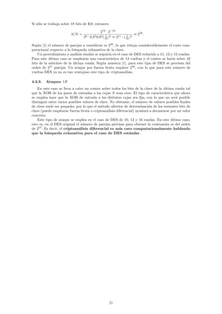 Si s´lo se trabaja sobre 18 bits de K9, entonces
    o

                                                 218 · 2−24
                        S/N =                        1              1    ≈ 229 .
                                26   ·   0,85 0,83 ( 16 )5
                                                         ≈ 211 · ( 16 )5

Seg´n [1] el n´mero de parejas a considerar es 226 , lo que rebaja considerablemente el coste com-
    u         u
putacional respecto a la b´squeda exhaustiva de la clave.
                          u
    Un procedimiento y an´lisis similar se seguir´ en el caso de DES reducido a 11, 13 y 15 rondas.
                           a                     ıa
Para este ultimo caso se emplear´ una caracter´
           ´                      ıa              ıstica de 13 vueltas y el conteo se har´ sobre 42
                                                                                         ıa
bits de la subclave de la ultima ronda. Seg´n muestra [1], para este tipo de DES se precisan del
                          ´                  u
orden de 251 parejas. Un ataque por fuerza bruta requiere 256 , con lo que para este n´mero de
                                                                                           u
vueltas DES ya no es tan ventajoso este tipo de criptoan´lisis.
                                                           a

4.3.3.   Ataques 1R
    En este caso se lleva a cabo un conteo sobre todos los bits de la clave de la ultima ronda tal
                                                                                   ´
que la XOR de los pares de entradas a las cajas S sean cero. El tipo de caracter´   ıstica que ahora
se emplea hace que la XOR de entrada a las distintas cajas sea ﬁja, con lo que no ser´ posible
                                                                                            a
distinguir entre varios posibles valores de clave. No obstante, el n´mero de valores posibles ﬁnales
                                                                    u
de clave suele ser peque˜o, por lo que el m´todo ulterior de determinaci´n de los restantes bits de
                          n                  e                           o
clave (puede emplearse fuerza bruta o criptoan´lisis diferencial) ayudar´ a decantarse por un valor
                                                 a                      a
concreto.
    Este tipo de ataque se emplea en el caso de DES de 10, 12 y 16 rondas. En este ultimo caso,
                                                                                         ´
esto es, en el DES original el n´mero de parejas precisas para obtener la contrase˜a es del orden
                                 u                                                   n
de 257 . Es decir, el criptoan´lisis diferencial es m´s caro computacionalmente hablando
                               a                        a
que la b´ squeda exhaustiva para el caso de DES est´ndar.
          u                                                   a




                                                        21
 