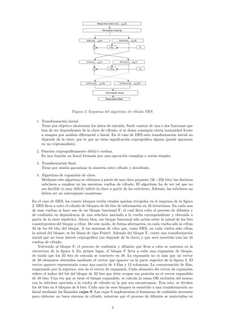 Bloque texto claro=x1(0),…,x64(0)


                                                    Permutación inicial fija




                                  I(0)=i1(0),…,i32(0)                     D(0)=d1(0),…,d32(0)


                                                               F(K1)                              K1




                                  I(1)=i1(1),…,i32(1)                       D(1)=d1(1),…,d32(1)


                                                               F(K2)                              K2




                                  I(15)=i1(15),…,i32(15)                   D(15)=d1(15),…,d32(15)



                                                           (Permutación inicial)-1


                                                           Bloque texto cifrado




                         Figura 2: Esquema del algoritmo de cifrado DES

  1. Transformaci´n inicial.
                  o
     Tiene por objetivo aleatorizar los datos de entrada. Suele constar de una o dos funciones que
     han de ser dependientes de la clave de cifrado, si se desea conseguir cierta inmunidad frente
     a ataques por an´lisis diferencial o lineal. En el caso de DES esta transformaci´n inicial no
                      a                                                               o
     depende de la clave, por lo que no tiene signiﬁcaci´n criptogr´ﬁca alguna (puede ignorarse
                                                          o          a
     en un criptoan´lisis).
                    a
  2. Funci´n criptogr´ﬁcamente d´bil/r vueltas.
          o          a            e
     Es una funci´n no lineal formada por una operaci´n compleja o varias simples.
                 o                                   o
  3. Transformaci´n ﬁnal.
                 o
     Tiene por misi´n garantizar la simetr´ entre cifrado y descifrado.
                   o                      ıa
  4. Algoritmo de expansi´n de clave.
                           o
     Mediante este algoritmo se obtienen a partir de una clave peque˜a (56−256 bits) las distintas
                                                                         n
     subclaves a emplear en las sucesivas vueltas de cifrado. El algoritmo ha de ser tal que no
     sea factible (o muy dif´
                            ıcil) inferir la clave a partir de las subclaves. Adem´s, las subclaves no
                                                                                  a
     deben ser un subconjunto mon´tono.o

En el caso de DES, los cuatro bloques reci´n citados quedan recogidos en el esquema de la ﬁgura
                                            e
2. DES lleva a cabo el cifrado de bloques de 64 bits de informaci´n en 16 iteraciones. En cada una
                                                                  o
de esas vueltas se hace uso de un bloque funcional F, el cual lleva cabo el proceso de difusi´n y
                                                                                                o
de confusi´n en dependencia de una subclave asociada a la vuelta correspondiente y obtenida a
           o
partir de la clave sim´trica. Ahora bien, ese bloque funcional s´lo act´a sobre la mitad de los bits
                       e                                        o      u
constituyentes del bloque a cifrar. De este modo, de forma alternativa, en cada vuelta s´lo se cifran
                                                                                        o
32 de los 64 bits del bloque. A los sistemas de cifra que, como DES, en cada vuelta s´lo cifran
                                                                                            o
la mitad del bloque, se les llama de tipo Feistel. Adem´s del bloque F, existe una transformaci´n
                                                        a                                          o
inicial que no tiene inter´s criptogr´ﬁco (no depende de la clave) y que ser´ invertida tras las 16
                          e          a                                       a
vueltas de cifrado.
    Volviendo al bloque F, el proceso de confusi´n y difusi´n que lleva a cabo se sustenta en la
                                                   o         o
estructura de la ﬁgura 3. En primer lugar, el bloque F lleva a cabo una expansi´n de bloque,
                                                                                     o
de modo que los 32 bits de entrada se convierte en 48. La expansi´n no es m´s que un vector
                                                                       o           a
de 48 elementos obtenidos mediante el vector que aparece en la parte superior de la ﬁgura 3. El
vector aparece representado como una matriz de 4 ﬁlas y 12 columnas. La concatenaci´n de ﬁlas,
                                                                                          o
empezando por la superior, nos da el vector de expansi´n. Cada elemento del vector de expansi´n
                                                        o                                          o
reﬁere el ´
          ındice del bit del bloque de 32 bits que debe ocupar esa posici´n en el vector expandido
                                                                          o
de 48 bits. Una vez que se tiene el bloque expandido, se calcula la suma OR exclusiva del mismo
con la subclave asociada a la vuelta de cifrado en la que nos encontramos. Tras esto, se dividen
los 48 bits en 8 bloques de 6 bits. Cada uno de esos bloques es sometido a una transformaci´n no
                                                                                               o
lineal mediante las llamadas cajas S. Las cajas S implementan el fen´meno de confusi´n necesario
                                                                      o                 o
para elaborar un buen sistema de cifrado, mientras que el proceso de difusi´n se materializa en
                                                                               o

                                                                  3
 