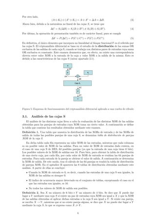 Por otro lado,
                          (A ⊕ Ki ) ⊕ (A∗ ⊕ Ki ) = A ⊕ A∗ = ∆A = ∆B.                             (3)
Ahora bien, debido a la naturaleza no lineal de las cajas S, se tiene que
                         ∆C = Si (∆B) = Si (B ⊕ B ∗ ) = Si (B) ⊕ Si (B ∗ ).                      (4)
Por ultimo, la operaci´n de permutaci´n tambi´n es de car´cter lineal, pues se cumple
    ´                 o              o       e           a
                          ∆Y = P (∆C) = P (C ⊕ C ∗ ) = P (C) ⊕ P (C ∗ ).                         (5)
En deﬁnitiva, el unico elemento que incorpora no linealidad al bloque funcional F es el referido por
                  ´
las cajas S. El criptoan´lisis diferencial se basa en el estudio de la distribuci´n de las sumas OR
                         a                                                       o
exclusiva de las salidas de cada caja S, cuando se trabaja con distintos pares de entradas cuya suma
OR exclusiva es constante. Este examen demuestra que, en efecto, no existe una correspondencia
directa entre valor XOR a la entrada de la caja y valor XOR a la salida de la misma. Esto es
debido a las caracter´ısticas de las cajas S (mirar apartado 2.1).

                                           X
                                               ∆   X

                                           E                          Ki

                                      ∆A
                                                              B
                                                              ∆
                                                       Caja Si

                                                              ∆   C

                                                          P

                                                              ∆   Y

                                                          Y




Figura 5: Esquema de funcionamiento del criptoan´lisis diferencial aplicado a una vuelta de cifrado
                                                a

3.1.     An´lisis de las cajas S
           a
    El an´lisis de las distintas cajas lleva a cabo la evaluaci´n de las distintas XOR de las salidas
         a                                                     o
obtenidas para las parejas de entradas cuya XOR toma un cierto valor. A continuaci´n se deﬁne
                                                                                        o
la tabla que contiene los resultados obtenidos mediante este examen.
Deﬁnici´n 1. Una tabla que muestra la distribuci´n de las XORs de entrada y de las XORs de
         o                                         o
salida de todas las posibles parejas de una caja S, se denomina tabla de distribuci´n de parejas
                                                                                   o
XOR de la caja S.
    En dicha tabla cada ﬁla representa un valor XOR de las entradas, mientras que cada columna
es un posible valor de XOR de las salidas. Para un valor de XOR de entradas dado existen, en
el caso de una caja S de DES, 64 posibles parejas (ya que la entrada de una caja tiene 6 bits).
Los posibles valores de la XOR de salidas son 16. Pues bien, para obtener la tabla de distribuci´no
de una cierta caja, por cada ﬁla, por cada valor de XOR de entrada se eval´an las 64 parejas de
                                                                              u
entradas. Para cada entrada de la pareja se obtiene el valor de salida. A continuaci´n se determina
                                                                                    o
la XOR de salida. De este modo, tras el c´lculo de las 64 parejas se tendr´ la tabla de distribuci´n
                                         a                                 a                      o
de parejas XOR. En el ap´ndice B aparecen las 8 tablas de distribuci´n obtenidas mediante este
                            e                                            o
an´lisis. A partir de ellas se concluye:
   a
       Cuando la XOR de entrada es 0, es decir, cuando las entradas de una caja S son iguales, la
       XOR de las salidas es siempre 0.
       El ´
          ındice de ocurrencia mayor detectado en el conjunto de tablas, exceptuando el caso en el
       que las entradas son iguales, es 16.
       No todos los valores de XOR de salida son posibles.
Deﬁnici´n 2. Sea X un n´mero de 6 bits e Y un n´mero de 4 bits. Se dice que X puede dar
         o                   u                          u
lugar a Y mediante una caja S si existe un par de entradas cuya XOR sea igual a X y que la XOR
de las salidas obtenidas al aplicar dichas entradas a la caja S sea igual a Y . Si existe esa pareja,
se escribe X → Y , mientras que si no existe pareja alguna, se dice que X no puede dar lugar a Y
mediante la caja S, lo que se expresa como X → Y .

                                                          6
 