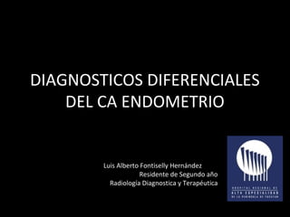 DIAGNOSTICOS DIFERENCIALES 
DEL CA ENDOMETRIO 
Luis Alberto Fontiselly Hernández 
Residente de Segundo año 
Radiología Diagnostica y Terapéutica 
 