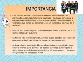 IMPORTANCIA
• Esta técnica permite obtener datos objetivos y cuantitativos del
significado psicológico. Así mismo establece grados de semejanza o
disparidad entre conceptos. En otras palabras nos permite conocer la
valoración que tienen las personas sobre un concepto o estímulo de la
realidad.
• Permite sondear o diagnosticar los conceptos diversos que se dan en la
realidad objetiva y subjetiva.
• Es flexible y de fácil elaboración. Además puede estudiar casi cualquier
concepto, actitud, idea, situación, punto de controversia, etc.
• Al desarrollar la técnica del diferencial semántico el investigador tiene
notable libertad para elaborar las escalas bipolares, aunque para la
selección de los adjetivos debe considerar algunas pautas como según
el significado del concepto a medir.
 