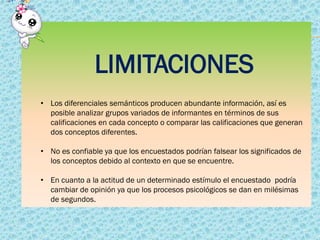 LIMITACIONES
• Los diferenciales semánticos producen abundante información, así es
posible analizar grupos variados de informantes en términos de sus
calificaciones en cada concepto o comparar las calificaciones que generan
dos conceptos diferentes.
• No es confiable ya que los encuestados podrían falsear los significados de
los conceptos debido al contexto en que se encuentre.
• En cuanto a la actitud de un determinado estímulo el encuestado podría
cambiar de opinión ya que los procesos psicológicos se dan en milésimas
de segundos.
 