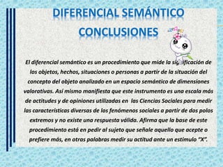 El diferencial semántico es un procedimiento que mide la significación de
los objetos, hechos, situaciones o personas a partir de la situación del
concepto del objeto analizado en un espacio semántico de dimensiones
valorativas. Así mismo manifiesta que este instrumento es una escala más
de actitudes y de opiniones utilizadas en las Ciencias Sociales para medir
las características diversas de los fenómenos sociales a partir de dos polos
extremos y no existe una respuesta válida. Afirma que la base de este
procedimiento está en pedir al sujeto que señale aquello que acepte o
prefiere más, en otras palabras medir su actitud ante un estímulo “X”.
 