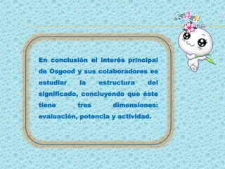 En conclusión el interés principal
de Osgood y sus colaboradores es
estudiar la estructura del
significado, concluyendo que éste
tiene tres dimensiones:
evaluación, potencia y actividad.
 