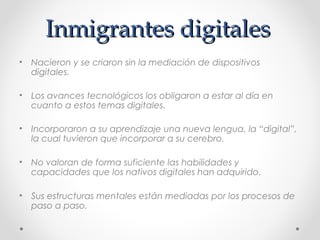 Inmigrantes digitalesInmigrantes digitales
• Nacieron y se criaron sin la mediación de dispositivos
digitales.
• Los avances tecnológicos los obligaron a estar al día en
cuanto a estos temas digitales.
• Incorporaron a su aprendizaje una nueva lengua, la “digital”,
la cual tuvieron que incorporar a su cerebro.
• No valoran de forma suficiente las habilidades y
capacidades que los nativos digitales han adquirido.
• Sus estructuras mentales están mediadas por los procesos de
paso a paso.
 