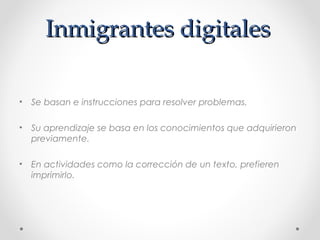 Inmigrantes digitalesInmigrantes digitales
• Se basan e instrucciones para resolver problemas.
• Su aprendizaje se basa en los conocimientos que adquirieron
previamente.
• En actividades como la corrección de un texto, prefieren
imprimirlo.
 