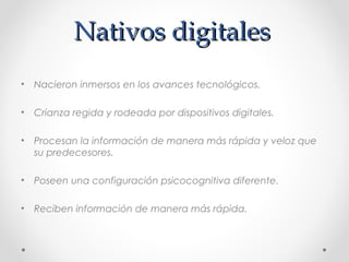 Nativos digitalesNativos digitales
• Nacieron inmersos en los avances tecnológicos.
• Crianza regida y rodeada por dispositivos digitales.
• Procesan la información de manera más rápida y veloz que
su predecesores.
• Poseen una configuración psicocognitiva diferente.
• Reciben información de manera más rápida.
 