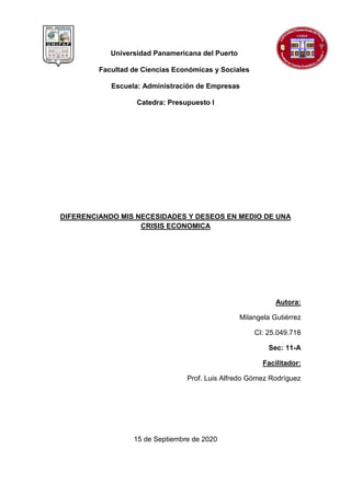 Universidad Panamericana del Puerto
Facultad de Ciencias Económicas y Sociales
Escuela: Administración de Empresas
Catedra: Presupuesto I
DIFERENCIANDO MIS NECESIDADES Y DESEOS EN MEDIO DE UNA
CRISIS ECONOMICA
Autora:
Milangela Gutiérrez
CI: 25.049.718
Sec: 11-A
Facilitador:
Prof. Luis Alfredo Gómez Rodríguez
15 de Septiembre de 2020
 