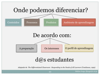 Onde podemos diferenciar?
Conteúdos        Processos                 Produtos              Ambiente de aprendizagem




                          De acordo com:

        A preparação                    Os interesses              O perfil de aprendizagem



                             d@s estudantes
       Adaptado de The Differentiated Classroom: Responding to the Needs of All Learners (Tomlinson, 1999)

                                              10                                Idalina Jorge; ifjorge@ie.ul.pt
 