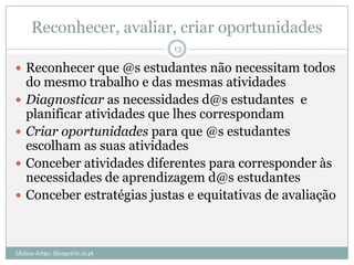 Reconhecer, avaliar, criar oportunidades
                                  13

 Reconhecer que @s estudantes não necessitam todos
    do mesmo trabalho e das mesmas atividades
   Diagnosticar as necessidades d@s estudantes e
    planificar atividades que lhes correspondam
   Criar oportunidades para que @s estudantes
    escolham as suas atividades
   Conceber atividades diferentes para corresponder às
    necessidades de aprendizagem d@s estudantes
   Conceber estratégias justas e equitativas de avaliação



Idalina Jorge; ifjorge@ie.ul.pt
 