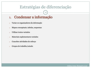 Estratégias de diferenciação
                                             16

1.      Condensar a informação
o    Variar os organizadores da informação

o    Mapas conceptuais, tabelas, esquemas

o    Utilizar textos variados

o    Materiais suplementares variados

o    Conceber atividades de reforço

o    Grupos de trabalho/estudo




                                                  Idalina Jorge; ifjorge@ie.ul.pt
 