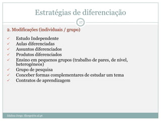 Estratégias de diferenciação
                                      17

2. Modificações (individuais / grupo)
      Estudo Independente
      Aulas diferenciadas
      Assuntos diferenciados
      Produtos diferenciados
      Ensino em pequenos grupos (trabalho de pares, de nível,
       heterogéneos)
      Grupo de pesquisa
      Conceber formas complementares de estudar um tema
      Contratos de aprendizagem




Idalina Jorge; ifjorge@ie.ul.pt
 