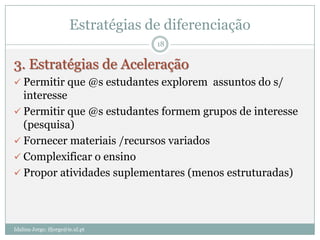 Estratégias de diferenciação
                                     18


3. Estratégias de Aceleração
 Permitir que @s estudantes explorem assuntos do s/
  interesse
 Permitir que @s estudantes formem grupos de interesse
  (pesquisa)
 Fornecer materiais /recursos variados
 Complexificar o ensino
 Propor atividades suplementares (menos estruturadas)




Idalina Jorge; ifjorge@ie.ul.pt
 