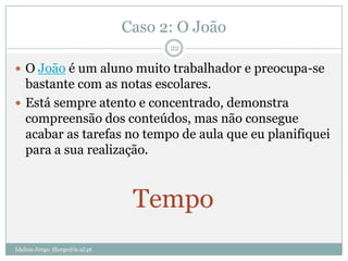 Caso 2: O João
                                        22

 O João é um aluno muito trabalhador e preocupa-se
  bastante com as notas escolares.
 Está sempre atento e concentrado, demonstra
  compreensão dos conteúdos, mas não consegue
  acabar as tarefas no tempo de aula que eu planifiquei
  para a sua realização.



                                   Tempo
Idalina Jorge; ifjorge@ie.ul.pt
 