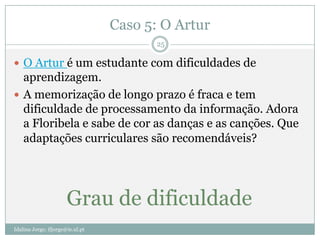 Caso 5: O Artur
                                         25

 O Artur é um estudante com dificuldades de
  aprendizagem.
 A memorização de longo prazo é fraca e tem
  dificuldade de processamento da informação. Adora
  a Floribela e sabe de cor as danças e as canções. Que
  adaptações curriculares são recomendáveis?




                       Grau de dificuldade
Idalina Jorge; ifjorge@ie.ul.pt
 