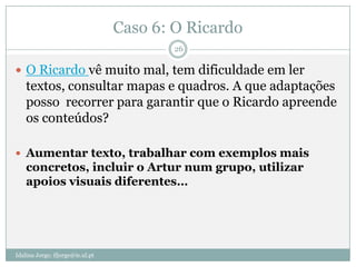 Caso 6: O Ricardo
                                          26

 O Ricardo vê muito mal, tem dificuldade em ler
    textos, consultar mapas e quadros. A que adaptações
    posso recorrer para garantir que o Ricardo apreende
    os conteúdos?

 Aumentar texto, trabalhar com exemplos mais
    concretos, incluir o Artur num grupo, utilizar
    apoios visuais diferentes…




Idalina Jorge; ifjorge@ie.ul.pt
 
