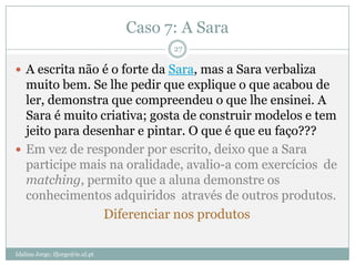 Caso 7: A Sara
                                        27

 A escrita não é o forte da Sara, mas a Sara verbaliza
  muito bem. Se lhe pedir que explique o que acabou de
  ler, demonstra que compreendeu o que lhe ensinei. A
  Sara é muito criativa; gosta de construir modelos e tem
  jeito para desenhar e pintar. O que é que eu faço???
 Em vez de responder por escrito, deixo que a Sara
  participe mais na oralidade, avalio-a com exercícios de
  matching, permito que a aluna demonstre os
  conhecimentos adquiridos através de outros produtos.
                Diferenciar nos produtos

Idalina Jorge; ifjorge@ie.ul.pt
 
