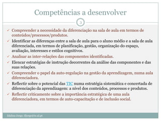 Competências a desenvolver
                                           3

 Compreender a necessidade da diferenciação na sala de aula em termos de
    conteúdos/processos/produtos.
   Identificar as diferenças entre a sala de aula para o aluno médio e a sala de aula
    diferenciada, em termos de planificação, gestão, organização do espaço,
    avaliação, interesses e estilos cognitivos.
   Analisar as inter-relações das componentes identificadas.
   Elencar estratégias de instrução decorrentes da análise das componentes e das
    suas relações.
   Compreender o papel da auto-regulação na gestão da aprendizagem, numa aula
    diferenciadora.
   Reflectir sobre o potencial das TIC numa estratégia sistemática e concertada de
    diferenciação da aprendizagem: a nível dos conteúdos, processos e produtos.
   Reflectir criticamente sobre a importância estratégica de uma aula
    diferenciadora, em termos de auto-capacitação e de inclusão social.



Idalina Jorge; ifjorge@ie.ul.pt
 