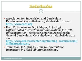 30



 Association for Supervision and Curriculum
  Development. Consultado em 9 de abril de 2011 em:
  http://www.ascd.org
 Hall, T., Strangman, N., & Meyer, A. (2003).
  Differentiated Instruction and Implications for UDL
  Implementation. National Center on Accessing the
  General Curriculum. Consultado em 9 de abril de 2011
  em:
  http://www.k8accesscenter.org/training_resources/udl/
  diffinstruction.asp.
 Tomlinson, C.A. (1999). How to Differentiate
  Instruction in Mixed-Ability Classrooms.

Idalina Jorge; ifjorge@ie.ul.pt
 