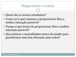 Diagnosticar e avaliar
                                            4

 Quem são os nossos estudantes?
 Como (se é que) estamos a proporcionar-lhes a
  melhor educação possível?
 Porque é que temos de proporcionar-lhes a melhor
  educação possível?
 Que práticas e mentalidades temos de mudar para
  garantirmos uma boa educação para todos?




Idalina Jorge; ifjorge@ie.ul.pt
 