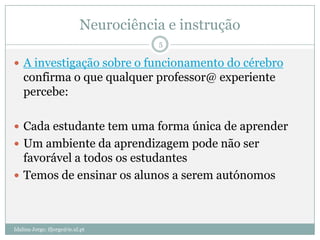 Neurociência e instrução
                                       5

 A investigação sobre o funcionamento do cérebro
    confirma o que qualquer professor@ experiente
    percebe:

 Cada estudante tem uma forma única de aprender
 Um ambiente da aprendizagem pode não ser
  favorável a todos os estudantes
 Temos de ensinar os alunos a serem autónomos




Idalina Jorge; ifjorge@ie.ul.pt
 