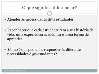O que significa diferenciar?
                                      7

 Atender às necessidades d@s estudantes


 Reconhecer que cada estudante tem a sua história de
    vida, uma experiência académica e a sua forma de
    aprender

 Como é que podemos responder às diferentes
    necessidades d@s estudantes?



Idalina Jorge; ifjorge@ie.ul.pt
 