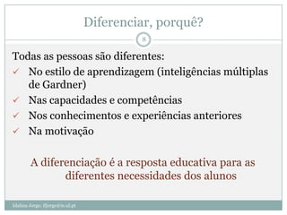 Diferenciar, porquê?
                                           8

Todas as pessoas são diferentes:
 No estilo de aprendizagem (inteligências múltiplas
   de Gardner)
 Nas capacidades e competências
 Nos conhecimentos e experiências anteriores
 Na motivação


        A diferenciação é a resposta educativa para as
               diferentes necessidades dos alunos

Idalina Jorge; ifjorge@ie.ul.pt
 
