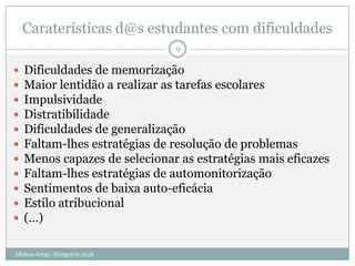 Caraterísticas d@s estudantes com dificuldades
                                  9

   Dificuldades de memorização
   Maior lentidão a realizar as tarefas escolares
   Impulsividade
   Distratibilidade
   Dificuldades de generalização
   Faltam-lhes estratégias de resolução de problemas
   Menos capazes de selecionar as estratégias mais eficazes
   Faltam-lhes estratégias de automonitorização
   Sentimentos de baixa auto-eficácia
   Estilo atribucional
   (…)

Idalina Jorge; ifjorge@ie.ul.pt
 