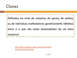 Clones
11




     Definidos ao nível de conjuntos de genes, de células,
     ou de indivíduos multicelulares geneticamente idênticos
     entre si e que são todos descendentes de um único
     ancestral.



           http://learn.genetics.utah.edu/content/tech/
           cloning/clickandclone/

                                                 IL 2011
 
