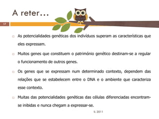 A reter…
17



        As potencialidades genéticas dos indivíduos superam as características que

         eles expressam.

        Muitos genes que constituem o património genético destinam-se a regular

         o funcionamento de outros genes.

        Os genes que se expressam num determinado contexto, dependem das

         relações que se estabelecem entre o DNA e o ambiente que caracteriza

         esse contexto.

        Muitas das potencialidades genéticas das células diferenciadas encontram-

         se inibidas e nunca chegam a expressar-se.
                                                   IL 2011
 
