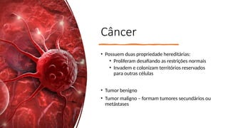 Câncer
• Possuem duas propriedade hereditárias:
• Proliferam desafiando as restrições normais
• Invadem e colonizam territórios reservados
para outras células
• Tumor benigno
• Tumor maligno – formam tumores secundários ou
metástases
 