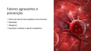 Fatores agravantes e
prevenção
• Câncer do colo do útero (papiloma vírus humano)
• Obesidade
• Tabagismo
• Exposição à radiação e agente mutagênicos
 