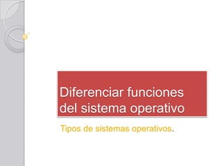 Diferenciar funciones
del sistema operativo
Tipos de sistemas operativos.
 