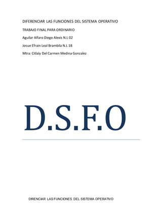 DIRENCIAR LAS FUNCIONES DEL SISTEMA OPERATIVO
DIFERENCIAR LAS FUNCIONES DEL SISTEMA OPERATIVO
TRABAJO FINAL PARA ORDINARIO
Aguilar Alfaro Diego Alexis N.L 02
Josue Efrain Leal Brambila N.L 18
Mtra: Citlaly Del Carmen Medina Gonzalez
D.S.F.O
 