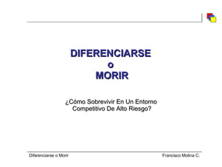 DIFERENCIARSE  o  MORIR ¿Cómo Sobrevivir En Un Entorno  Competitivo De Alto Riesgo? Diferenciarse o Morir  Francisco Molina C. 