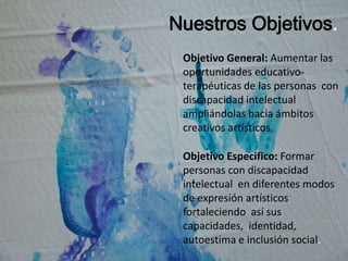 Nuestros Objetivos.Objetivo General:Aumentar las oportunidades educativo-terapéuticas de las personas  con discapacidad intelectual ampliándolas hacia ámbitos creativos artísticos. Objetivo Especifico: Formar personas con discapacidad intelectual en diferentes modos de expresión artísticos fortaleciendo  así sus capacidades,  identidad, autoestima e inclusión social.