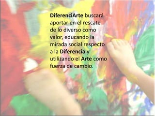 DiferenciArte buscará aportar en el rescate de lo diverso como valor, educando la mirada social respecto a la Diferenciay utilizando el Artecomo fuerza de cambio.