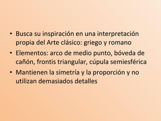 Busca su inspiración en una interpretación propia del Arte clásico: griego y romano Elementos: arco de medio punto, bóveda de cañón, frontis triangular, cúpula semiesférica Mantienen la simetría y la proporción y no utilizan demasiados detalles 