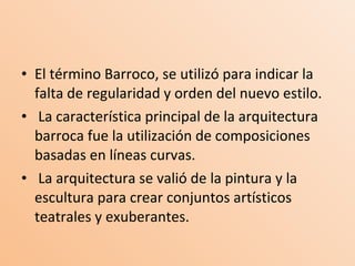 El término Barroco, se utilizó para indicar la falta de regularidad y orden del nuevo estilo. La característica principal de la arquitectura barroca fue la utilización de composiciones basadas en líneas curvas.   La arquitectura se valió de la pintura y la escultura para crear conjuntos artísticos teatrales y exuberantes. 